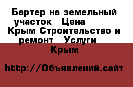 Бартер на земельный участок › Цена ­ 100 - Крым Строительство и ремонт » Услуги   . Крым